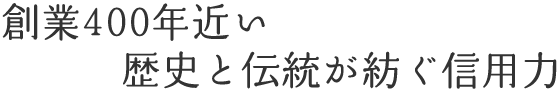 創業400年近い歴史と伝統が紡ぐ信用力